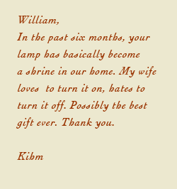 William, In the past six months, your lamp has basically become a shrine in our home. My wife loves to turn it on, hates to turn it off. Possibly the best gift ever. Thank you. Kihm 